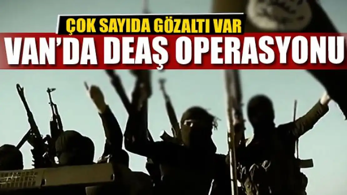 VAN'DA DEAŞ OPERASYONU: ÇOK SAYIDA GÖZALTI VAR