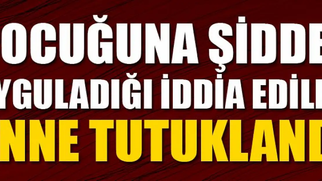 Çocuğuna şiddet uyguladığı iddia edilen anne tutuklandı