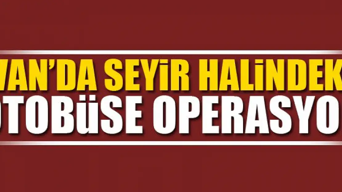 VAN'DA SEYİR HALİNDEKİ OTOBÜSE OPERASYON