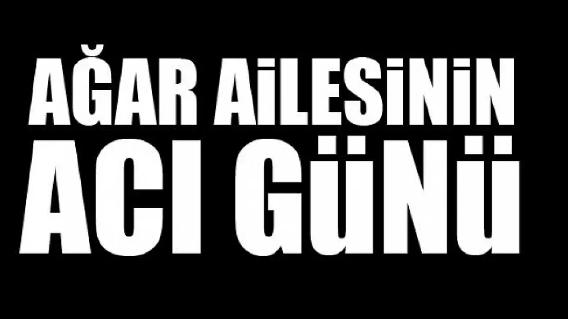 AĞAR AİLESİNİN ACI GÜNÜ