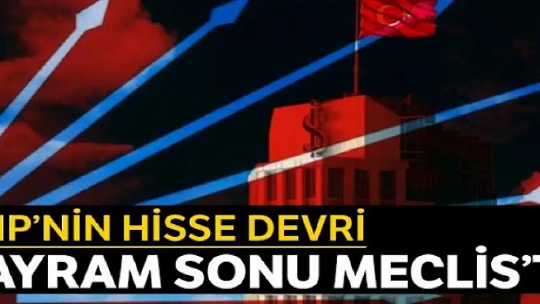 CHP'nin hisse devri bayram sonu Meclis'te