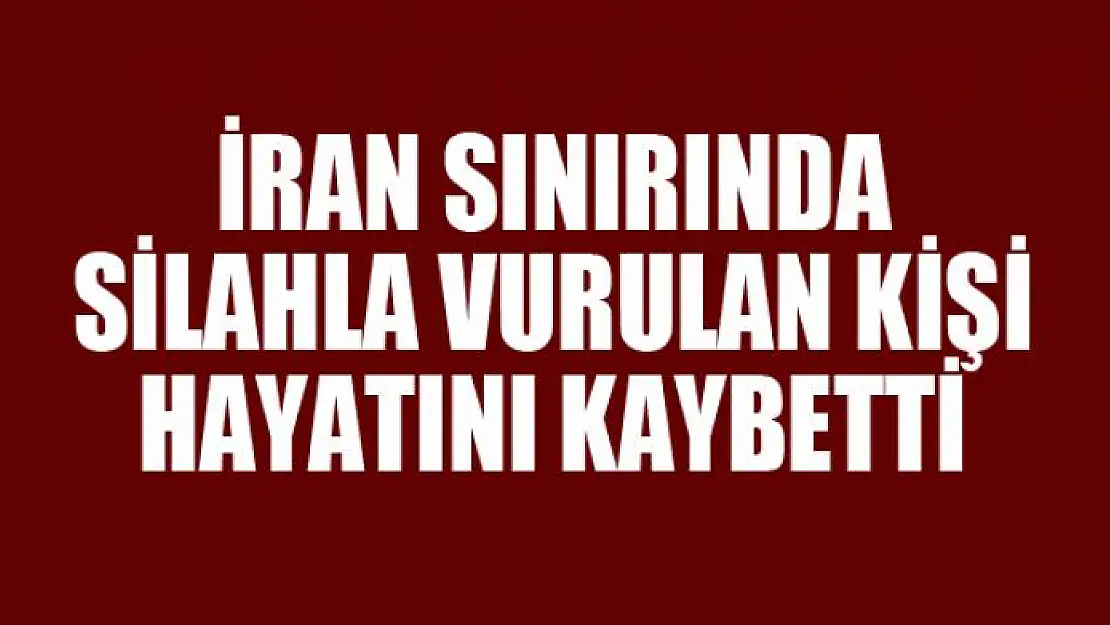 İran sınırında silahla vurulan kişi hayatını kaybetti