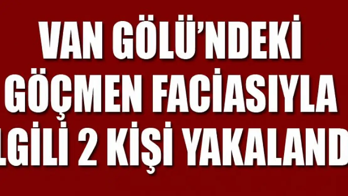 VAN GÖLÜ'NDEKİ GÖÇMEN FACİASIYLA İLGİLİ 2 KİŞİ YAKALANDI