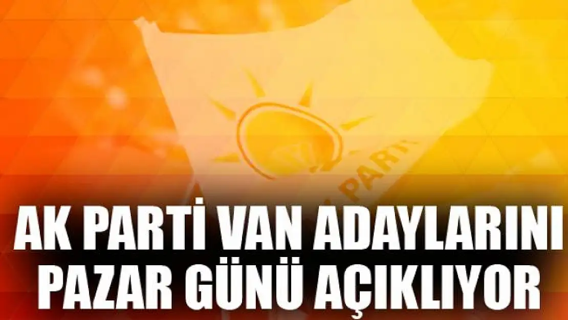 AK Parti Van adaylarını Pazar Günü açıklıyor