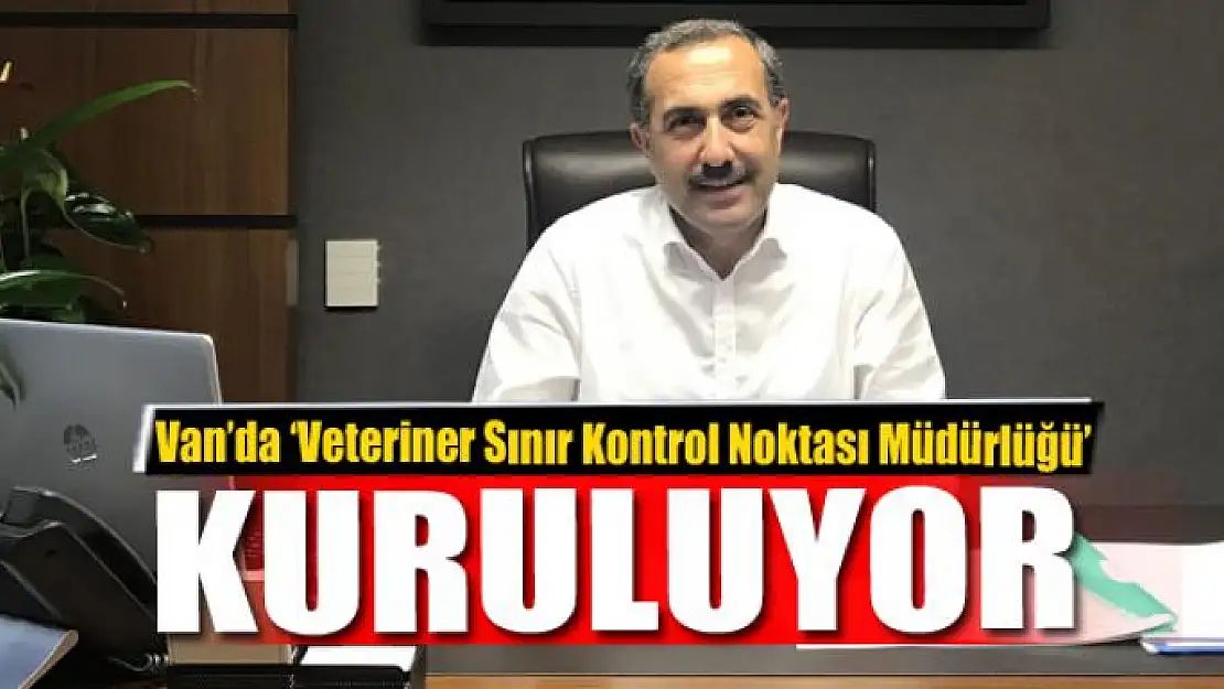 Van'da 'Veteriner Sınır Kontrol Noktası Müdürlüğü' kuruluyor