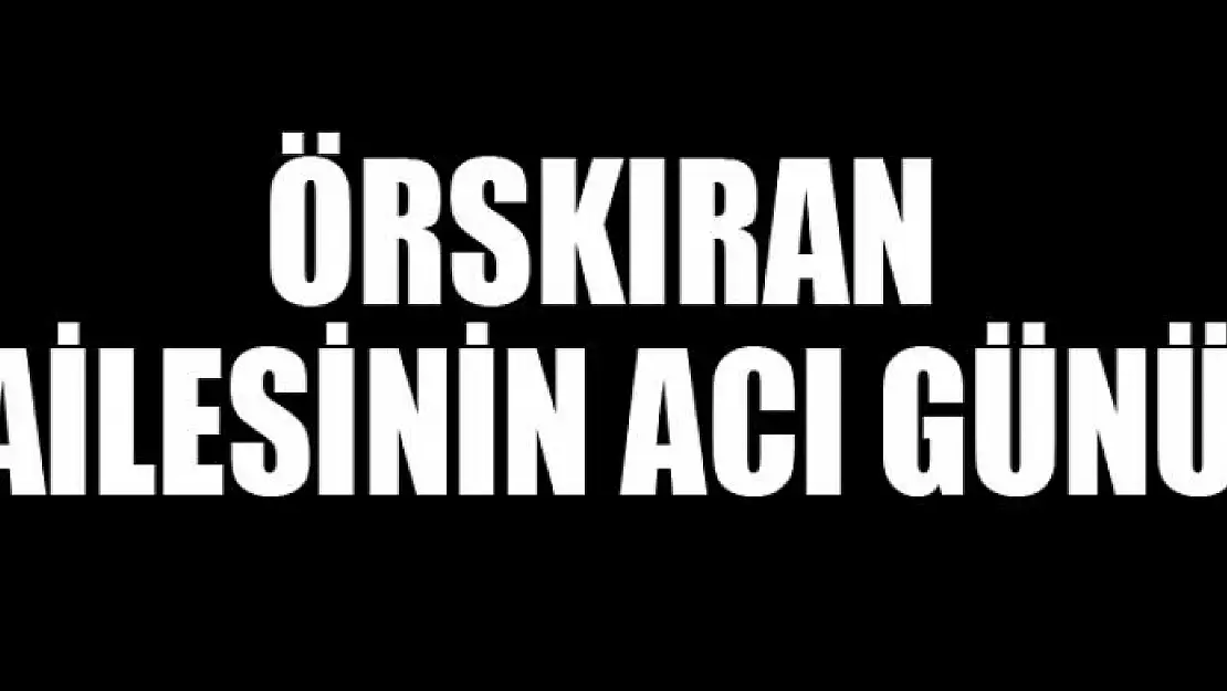 ÖRSKIRAN AİLESİNİN ACI GÜNÜ