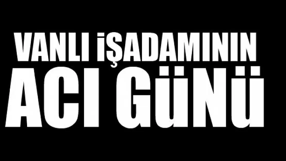 VANLI İŞADAMININ ACI GÜNÜ