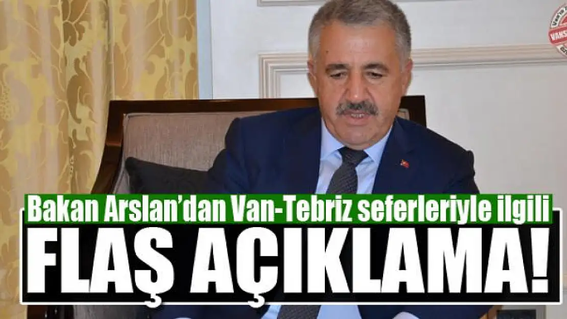 Bakan Arslan'dan Van-Tebriz seferleriyle ilgili flaş açıklama