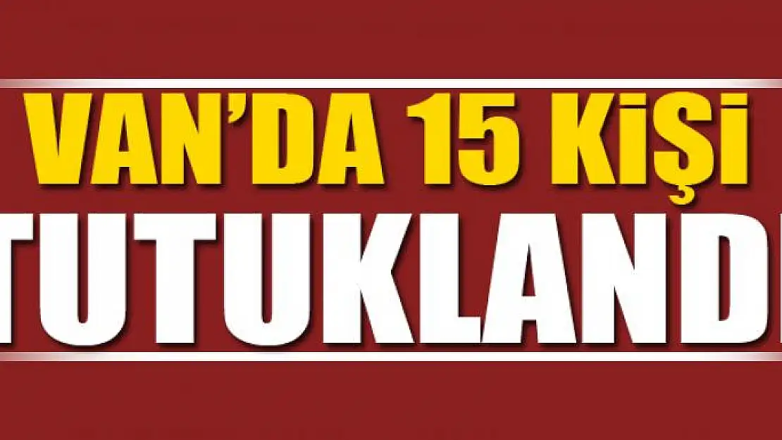 VAN'DA 15 KİŞİ TUTUKLANDI