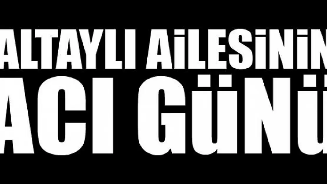 ALTAYLI AİLESİNİN ACI GÜNÜ