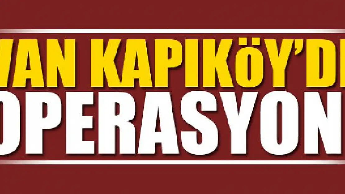 VAN KAPIKÖY'DE OPERASYON!