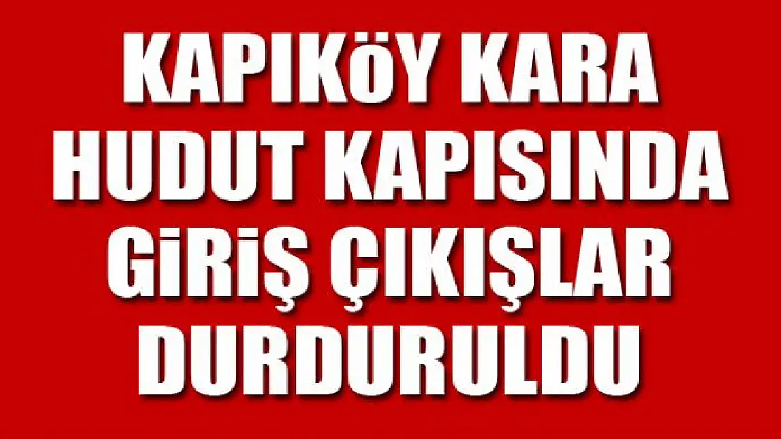 Kapıköy Kara Hudut Kapısında giriş çıkışlar durduruldu