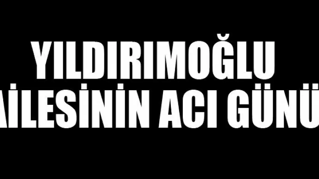 YILDIRIMOĞLU AİLESİNİN ACI GÜNÜ