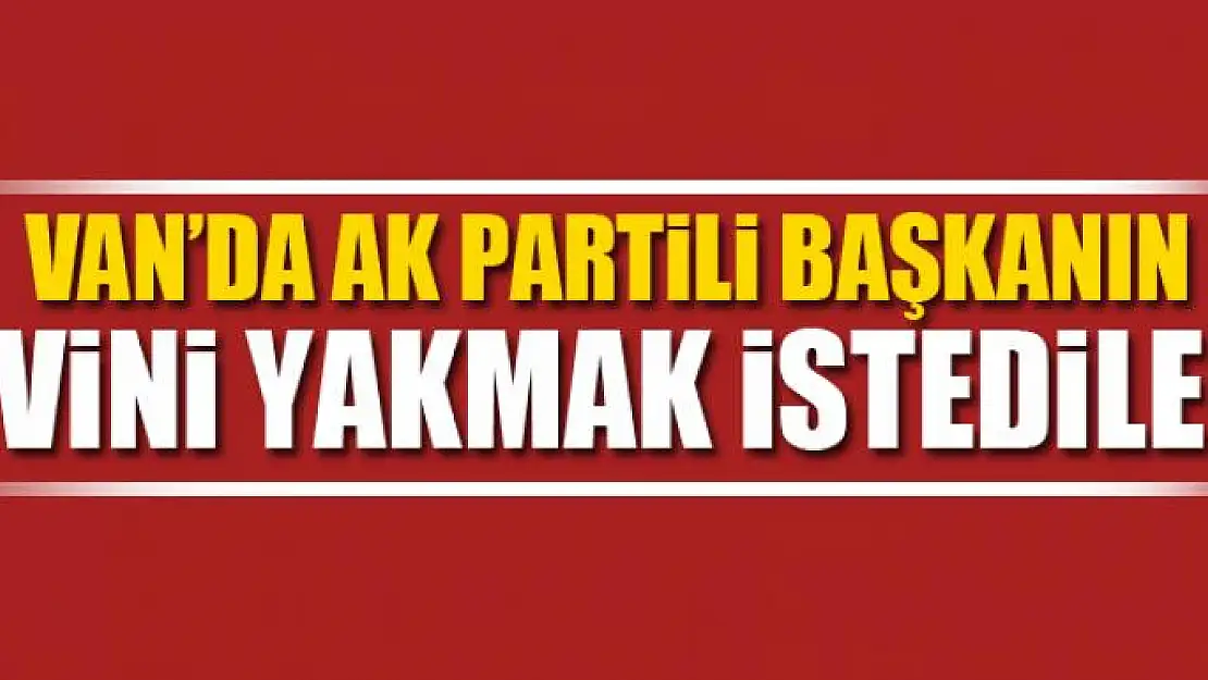 Van'da AK Partili başkanın evini yakmak istediler