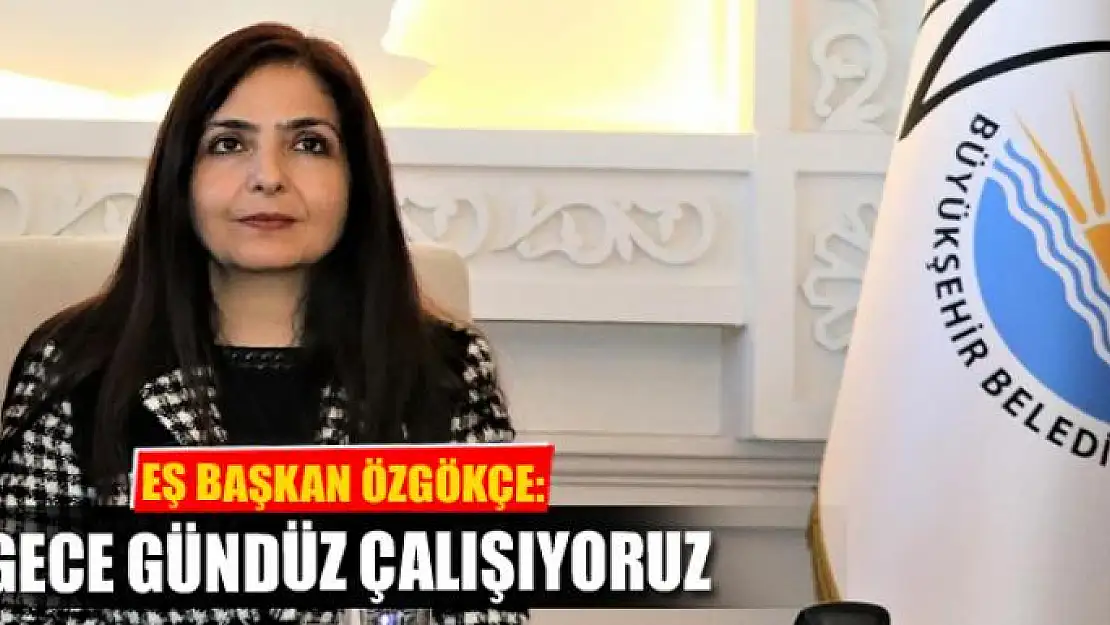 EŞBAŞKAN ÖZGÖKÇE: ÇALIŞMALARIMIZ GECE GÜNDÜZ SÜRÜYOR