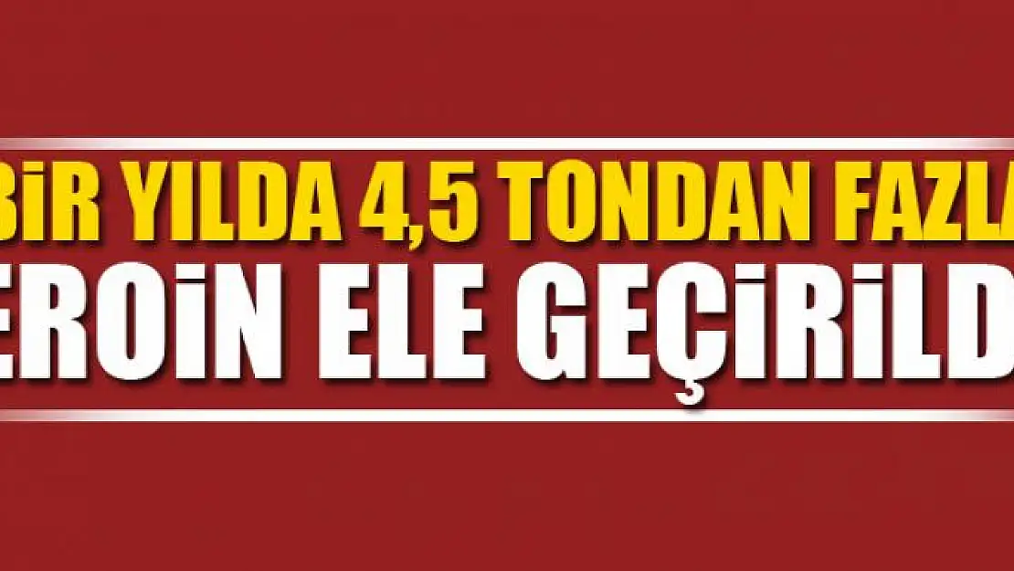 Bir yılda 4,5 tondan fazla eroin ele geçirildi