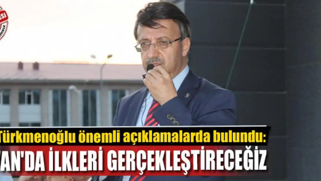 TÜRKMENOĞLU: VAN'DA İLKLERİ GERÇEKLEŞTİRECEĞİZ 