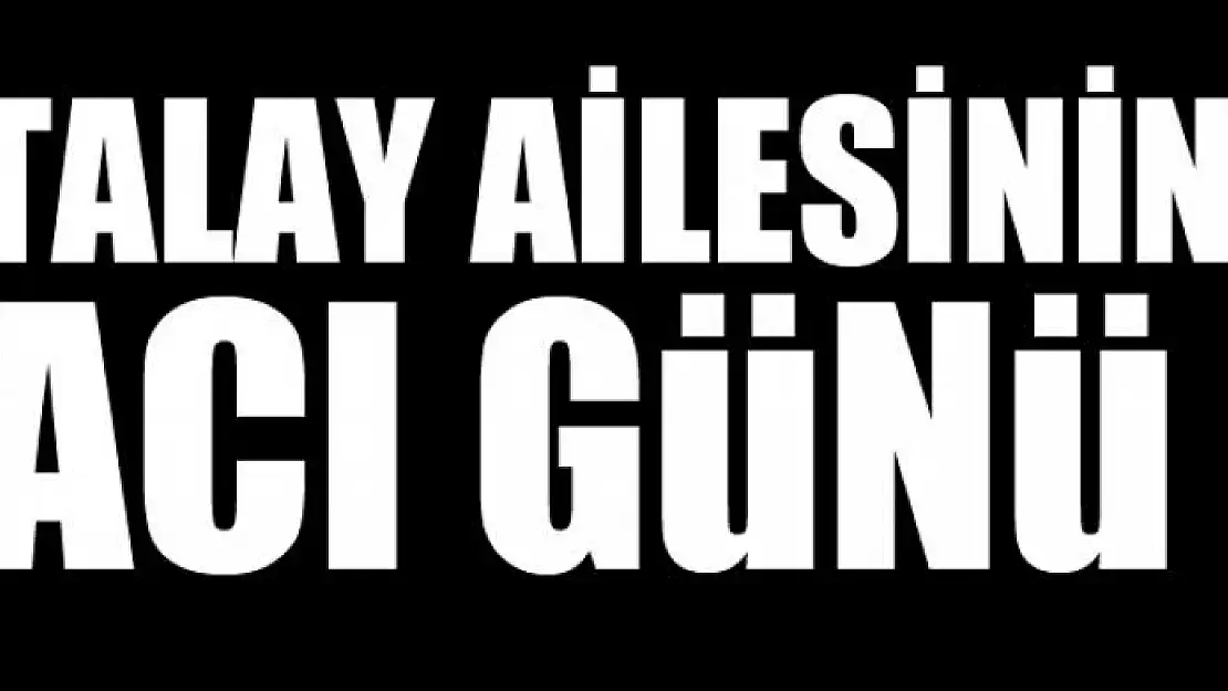 TALAY AİLESİNİN ACI GÜNÜ