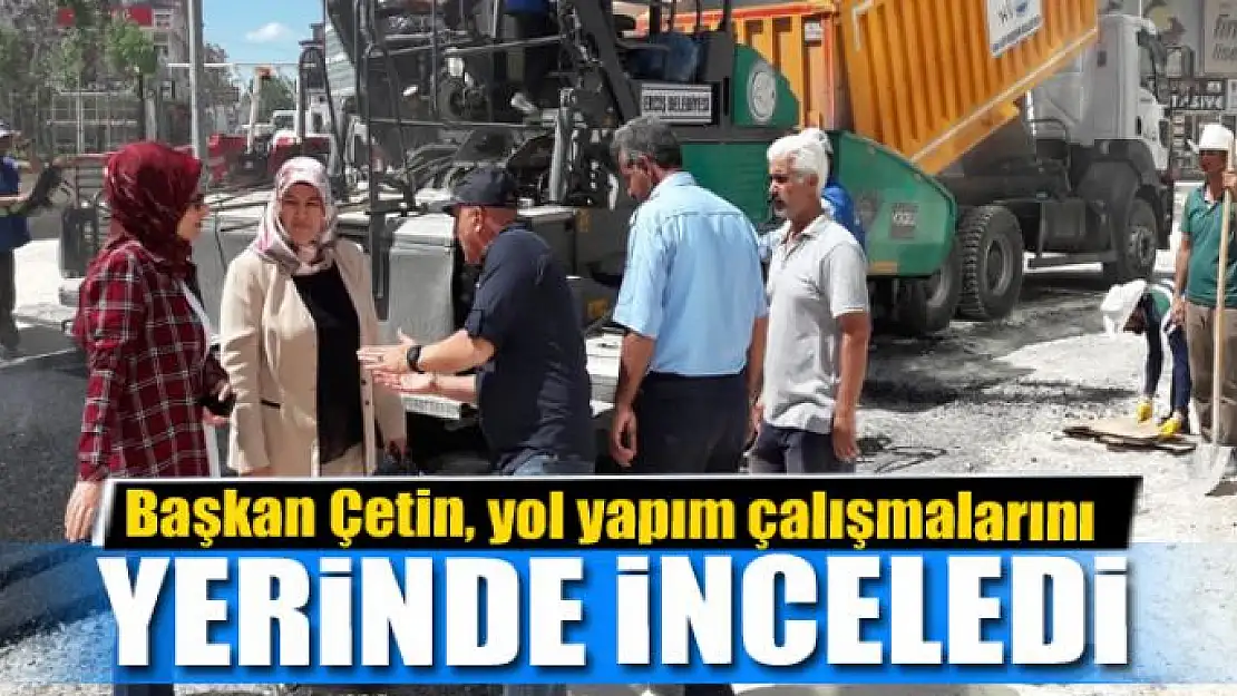 Başkan Çetin, yol yapım çalışmalarını yerinde inceledi