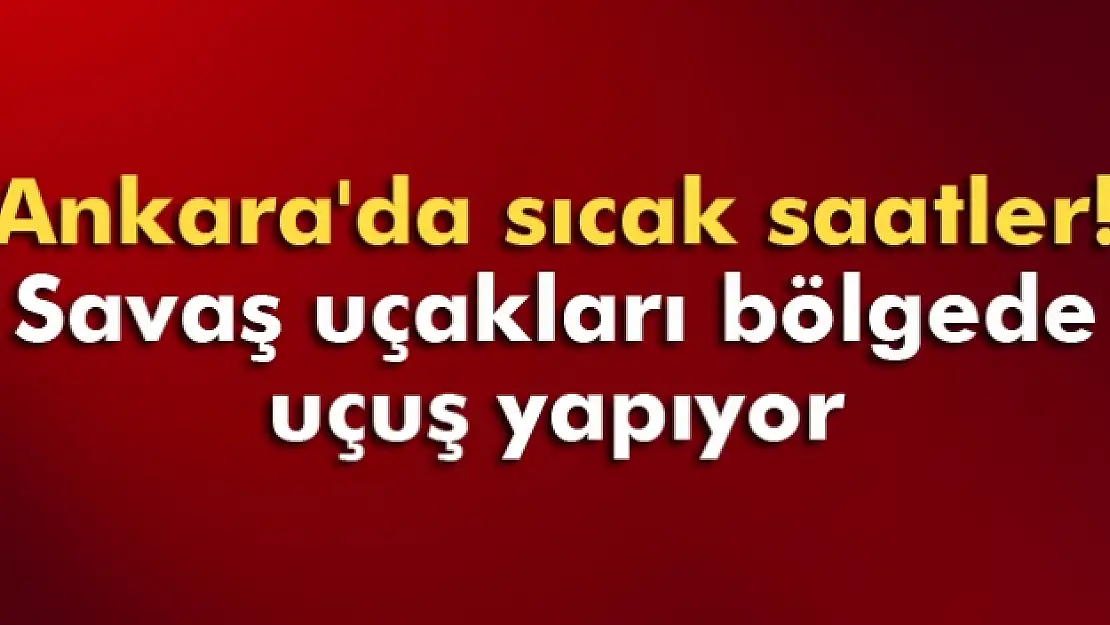 Ankara'da sıcak saatler! Savaş uçakları bölgede uçuş yapıyor