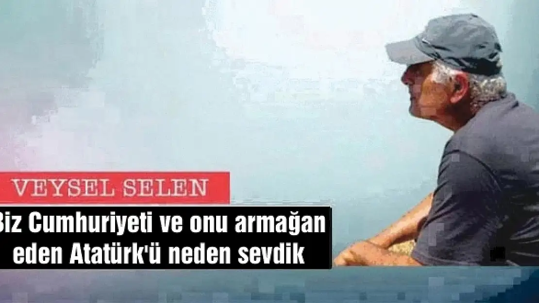 Biz Cumhuriyeti ve onu armağan eden Atatürk'ü neden sevdik