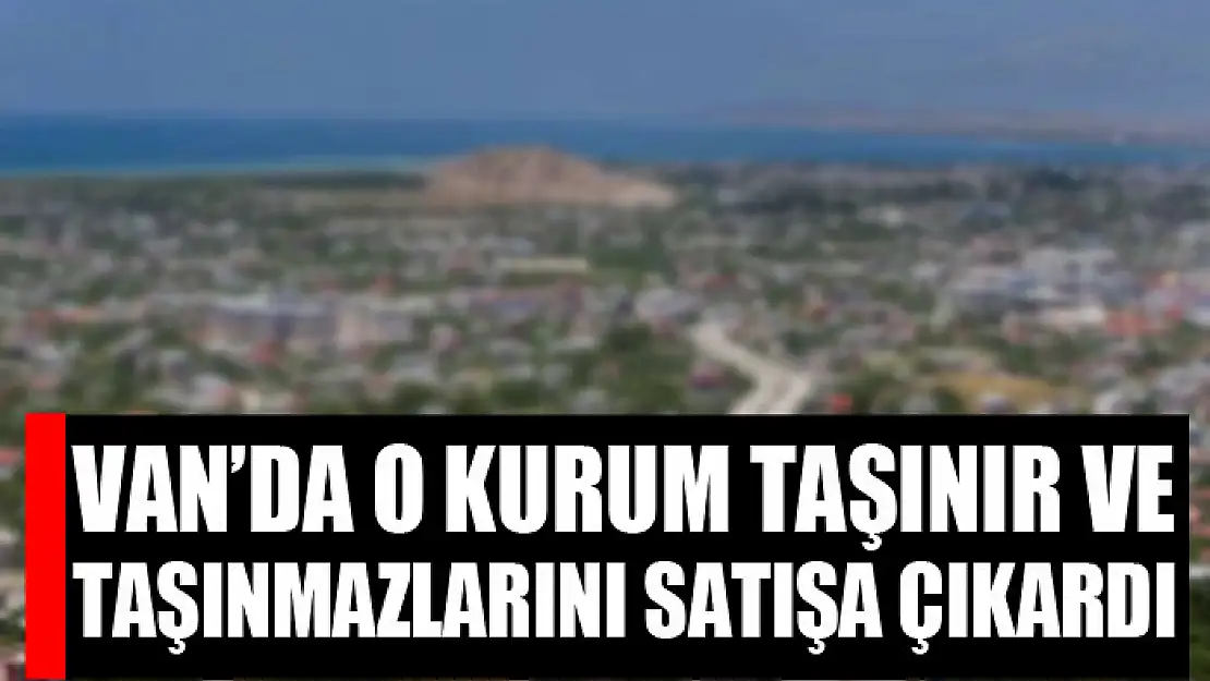 Van'da o kurum taşınır ve taşınmazlarını satışa çıkardı