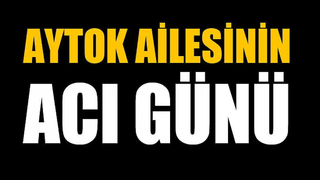 AYTOK AİLESİNİN ACI GÜNÜ