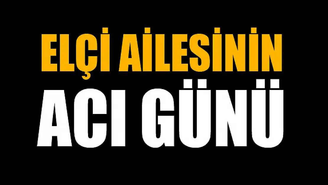 ELÇİ AİLESİNİN ACI GÜNÜ