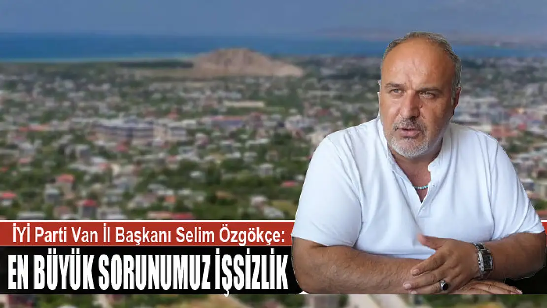 İYİ PARTİ VAN İL BAŞKANI SELİM ÖZGÖKÇE: EN BÜYÜK SORUNUMUZ İŞSİZLİK