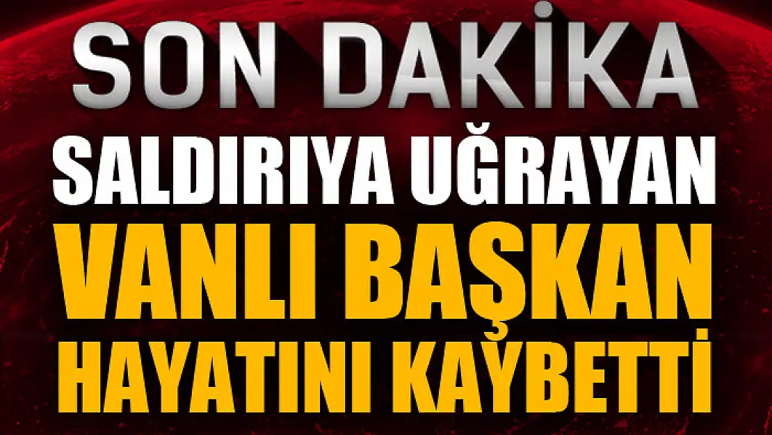 Saldırıya uğrayan Vanlı başkan hayatını kaybetti