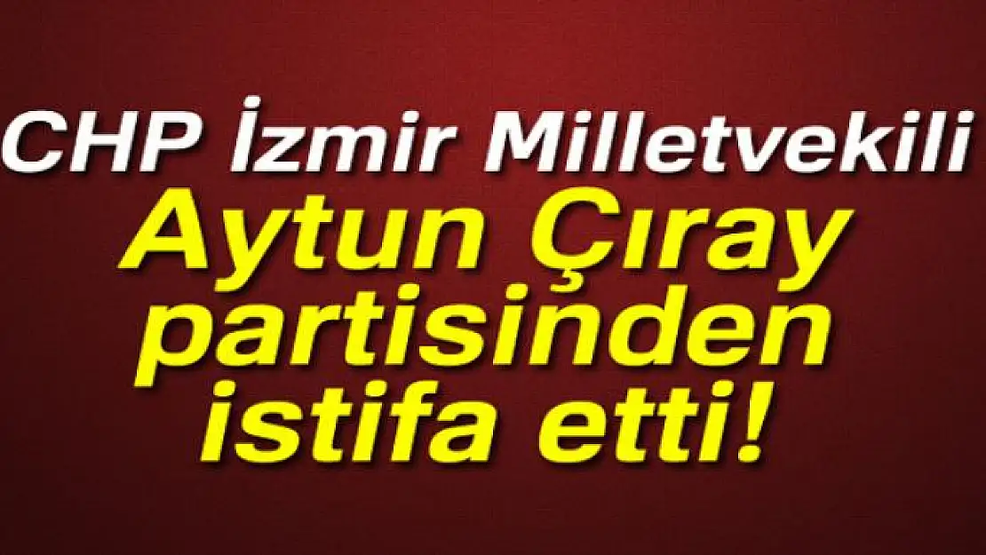 Son dakika: CHP İzmir Milletvekili Aytun Çıray partisinden istifa etti