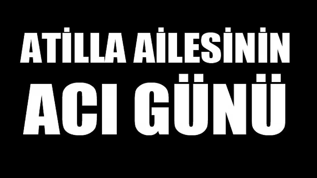 ATİLLA AİLESİNİN ACI GÜNÜ