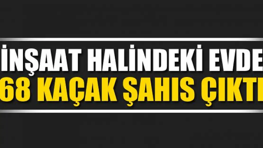 İnşaat halindeki evde 68 kaçak şahıs çıktı 