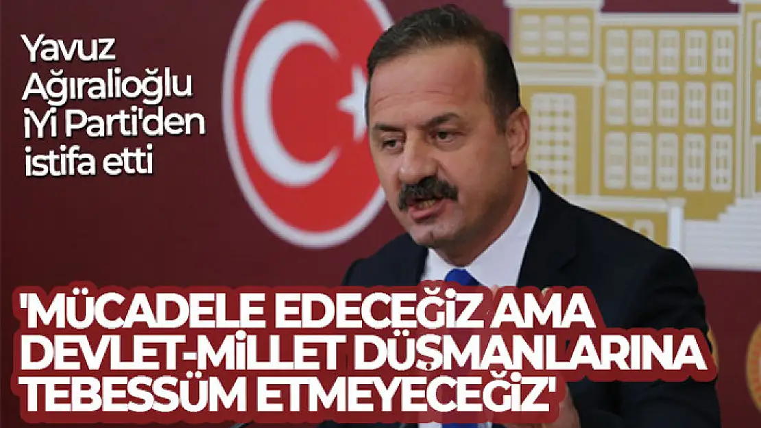 İYİ Parti'den istifa eden Ağıralioğlu: 'Mücadele edeceğiz ama devlet-millet düşmanlarına tebessüm etmeyeceğiz'