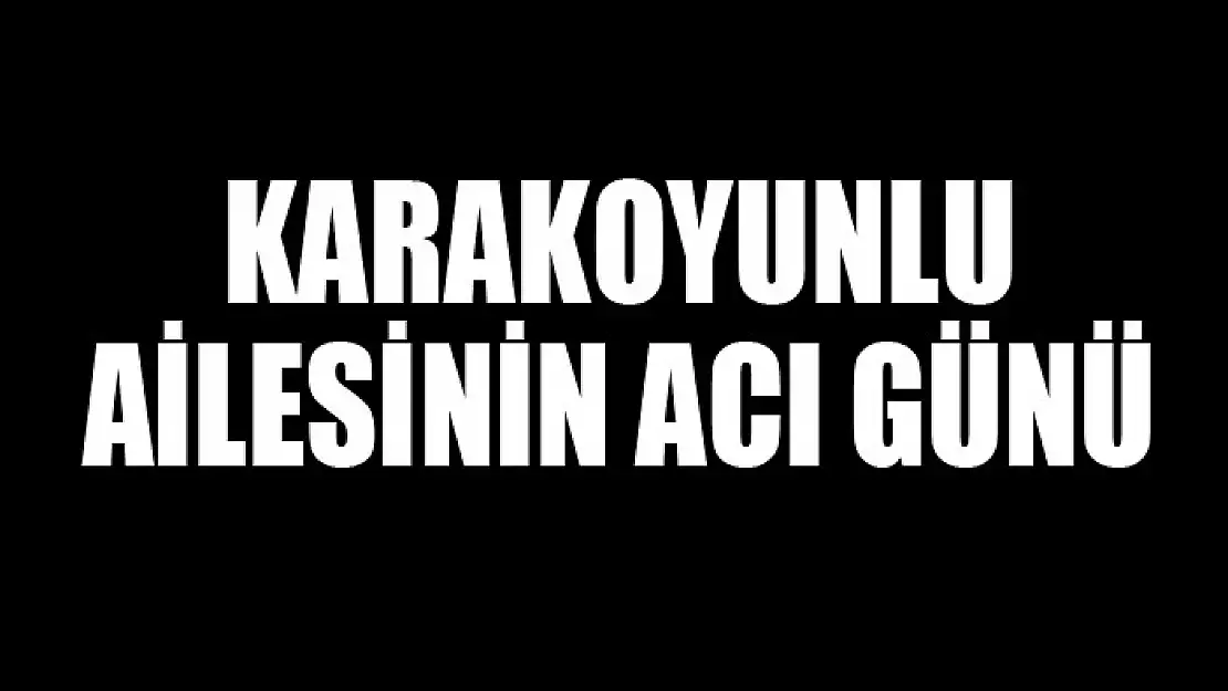 KARAKOYUNLU AİLESİNİN ACI GÜNÜ