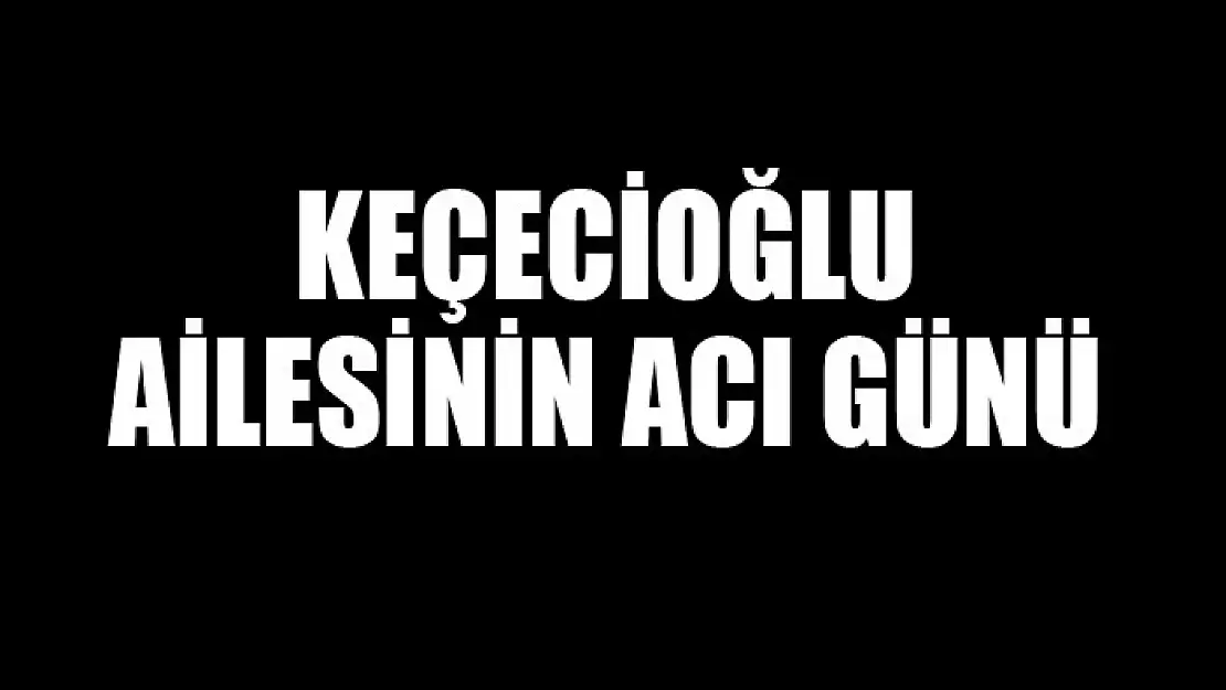 KEÇECİOĞLU AİLESİNİN ACI GÜNÜ