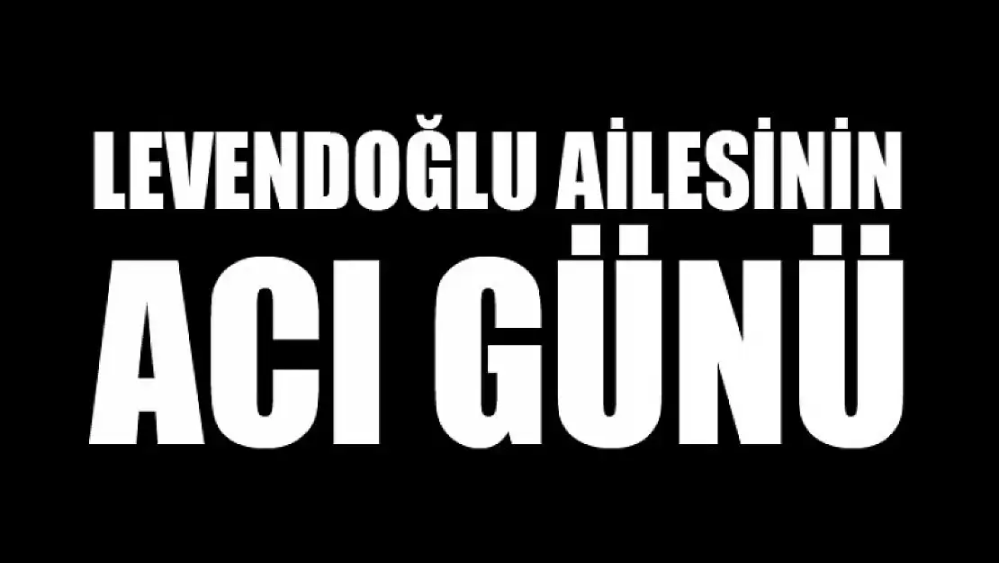 LEVENDOĞLU AİLESİNİN ACI GÜNÜ