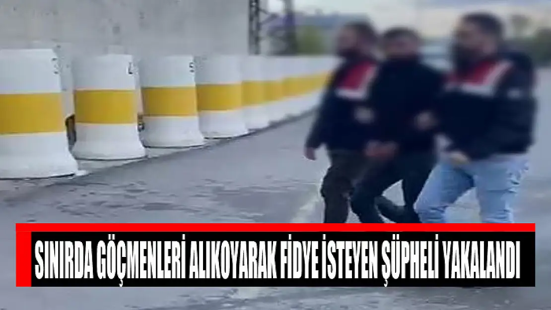 Sınırda göçmenleri alıkoyarak fidye isteyen şüpheli yakalandı