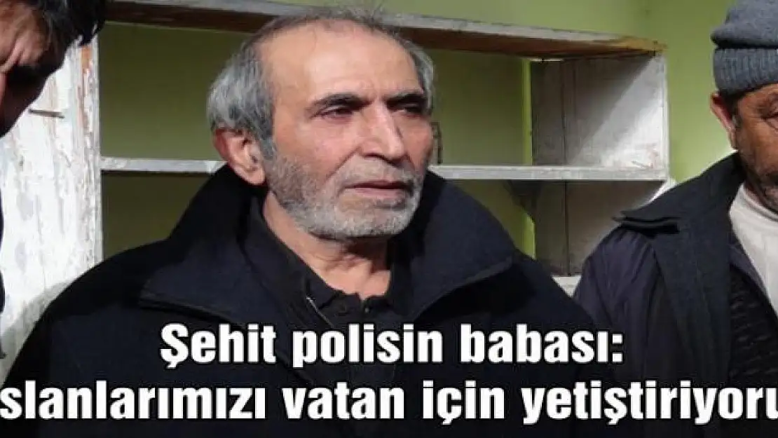 Şehit polisin babası: 'Aslanlarımızı vatan için yetiştiriyoruz'