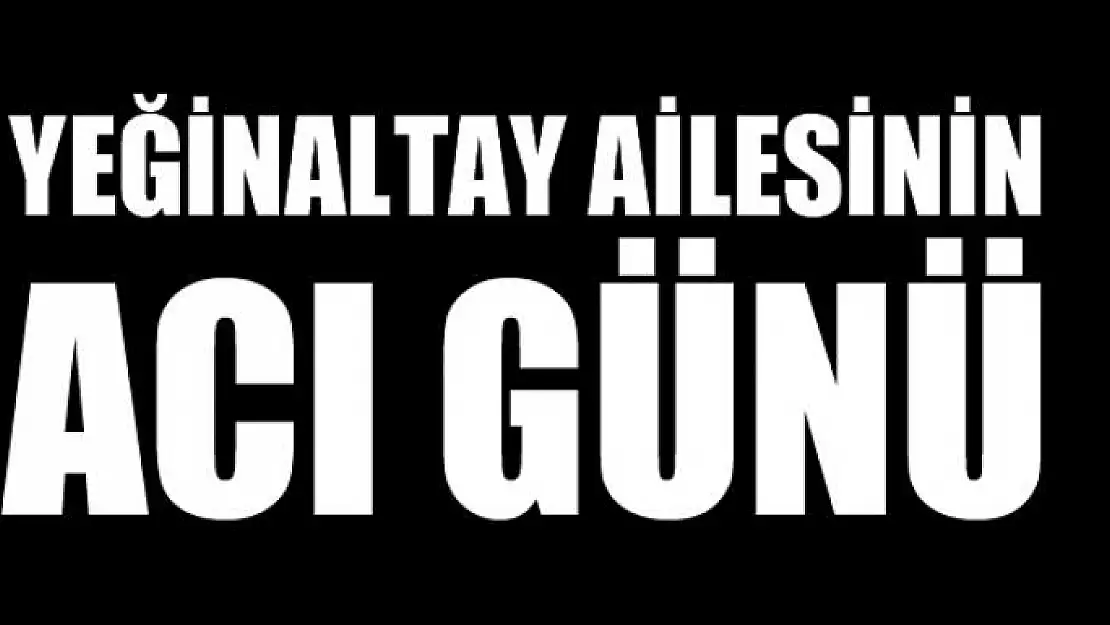 YEĞİNALTAY AİLESİNİN ACI GÜNÜ