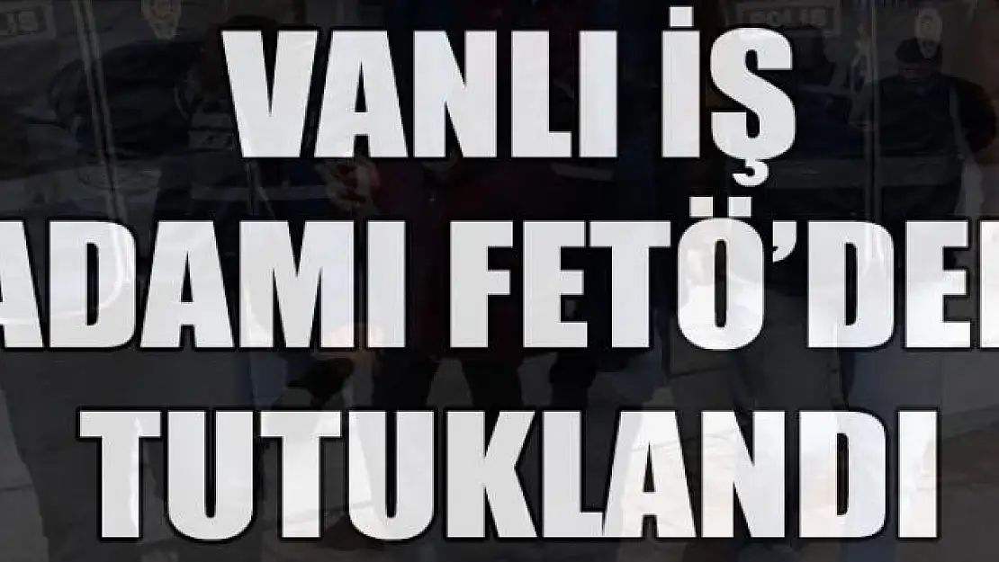 Vanlı iş adamı FETÖ'den tutuklandı