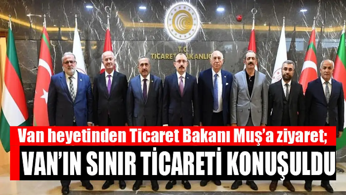 Van heyetinden Ticaret Bakanı Muş'a ziyaret Van'ın sınır ticareti konuşuldu