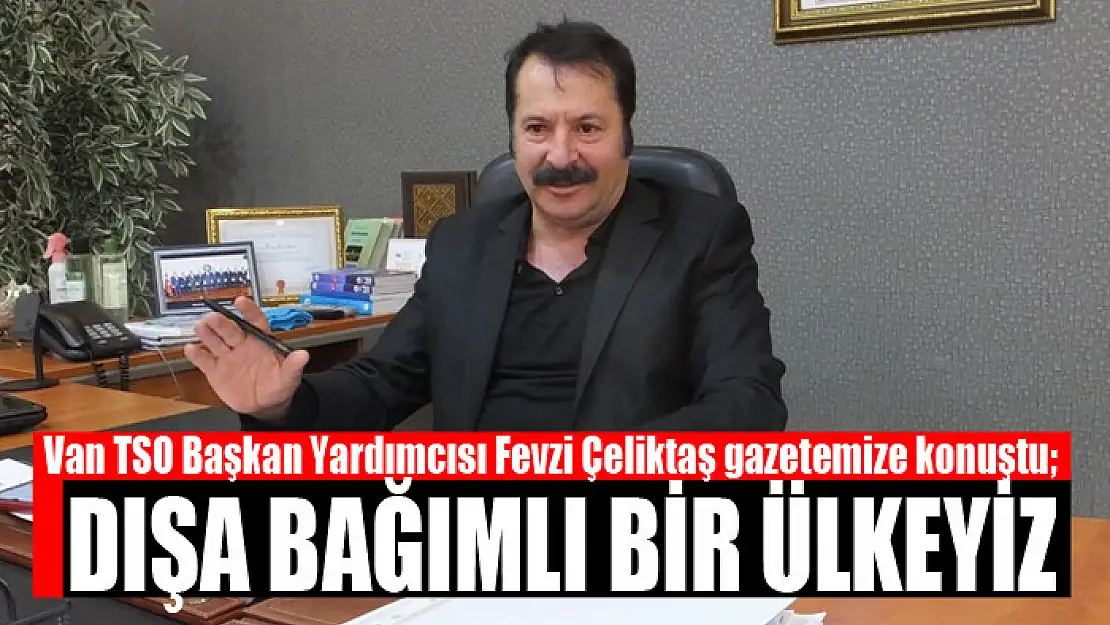 Van TSO Başkan Yardımcısı Fevzi Çeliktaş gazetemize konuştu Dışa bağımlı bir ülkeyiz