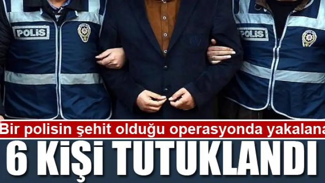 Bir polisin şehit olduğu operasyonda yakalanan 6 kişi tutuklandı