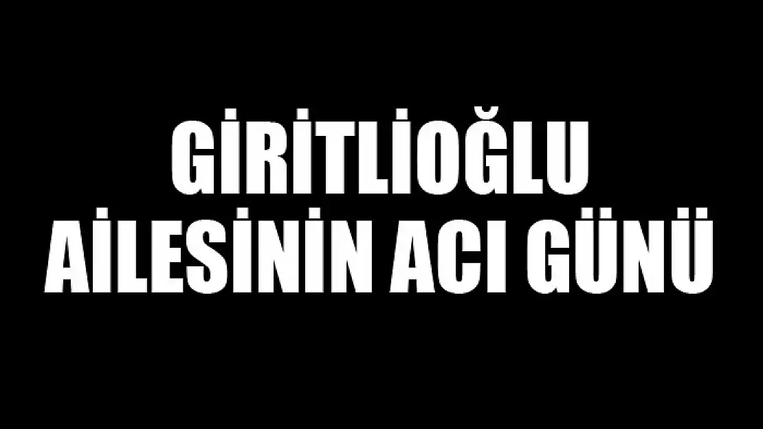 VEFAT GİRİTLİOĞLU AİLESİNİN ACI GÜNÜ