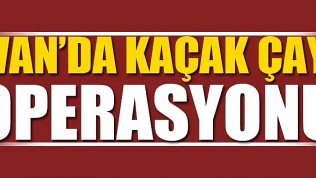 VAN'DA KAÇAK ÇAY OPERASYONU