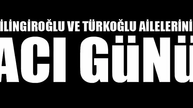 ÇİLİNGİROĞLU VE TÜRKOĞLU AİLELERİNİN ACI GÜNÜ