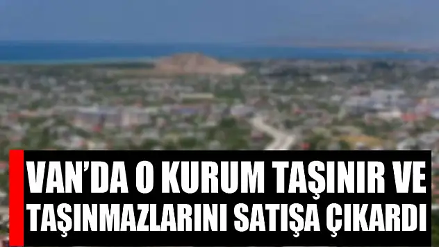 Van'da o kurum taşınır ve taşınmazlarını satışa çıkardı