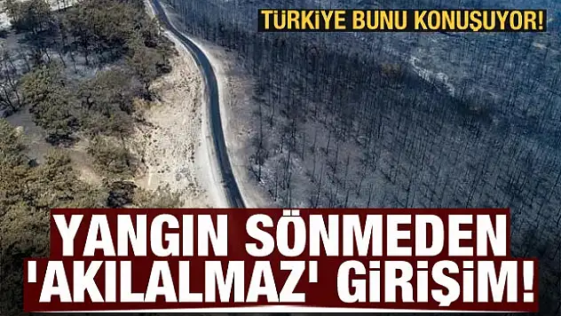 Yangın sönmeden 'akılalmaz' girişim! Türkiye bunu konuşuyor