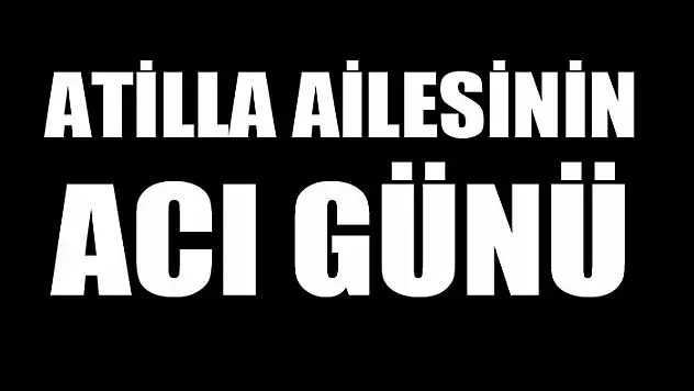 ATİLLA AİLESİNİN ACI GÜNÜ